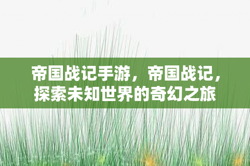 帝国战记手游,帝国战记,探索未知世界的奇幻之旅 帝国战记手游,帝国战记,探索未知世界的奇幻之旅