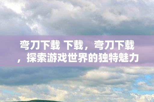弯刀下载 下载,弯刀下载,探索游戏世界的独特魅力 弯刀下载 下载,弯刀下载,探索游戏世界的独特魅力