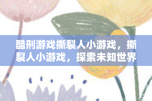 酷刑游戏撕裂人小游戏,撕裂人小游戏,探索未知世界的奇妙之旅 酷刑游戏撕裂人小游戏,撕裂人小游戏,探索未知世界的奇妙之旅