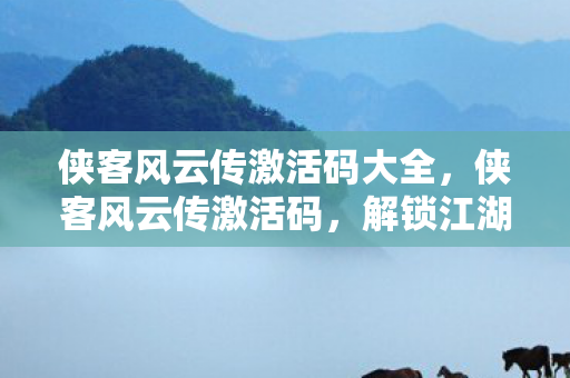 侠客风云传激活码大全，侠客风云传激活码，解锁江湖之旅的密钥