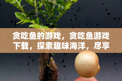 贪吃鱼的游戏，贪吃鱼游戏下载，探索趣味海洋，尽享无限挑战