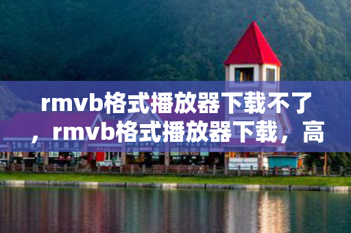 rmvb格式播放器下载不了，rmvb格式播放器下载，高效、便捷、全面的观影体验