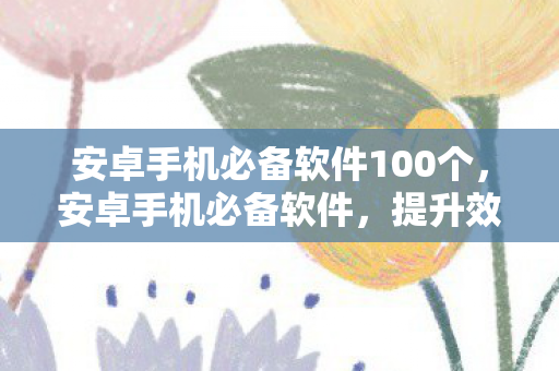 安卓手机必备软件100个，安卓手机必备软件，提升效率与生活的神器