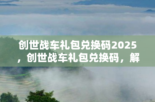 创世战车礼包兑换码2025，创世战车礼包兑换码，解锁无限可能的战斗之旅