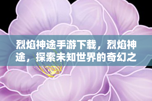 烈焰神途手游下载，烈焰神途，探索未知世界的奇幻之旅