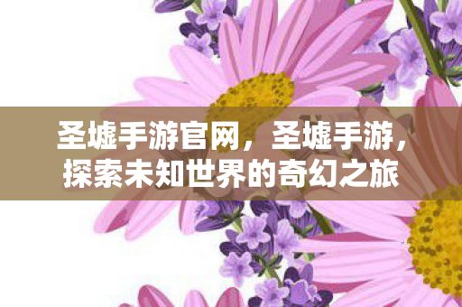 圣墟手游官网，圣墟手游，探索未知世界的奇幻之旅