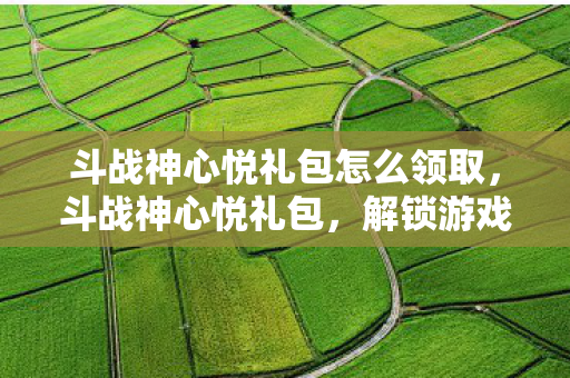 斗战神心悦礼包怎么领取，斗战神心悦礼包，解锁游戏新世界的钥匙