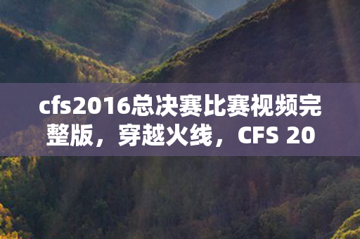 cfs2016总决赛比赛视频完整版，穿越火线，CFS 2016的辉煌与未来展望