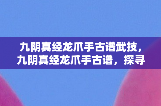 九阴真经龙爪手古谱武技，九阴真经龙爪手古谱，探寻武侠世界的神秘武技