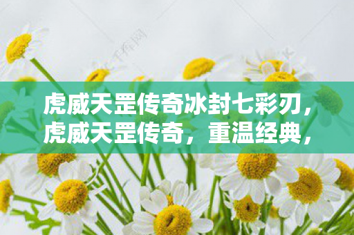 虎威天罡传奇冰封七彩刃,虎威天罡传奇,重温经典,再燃激情 虎威天罡传奇冰封七彩刃,虎威天罡传奇,重温经典,再燃激情