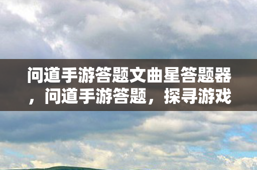 问道手游答题文曲星答题器，问道手游答题，探寻游戏中的智慧与乐趣