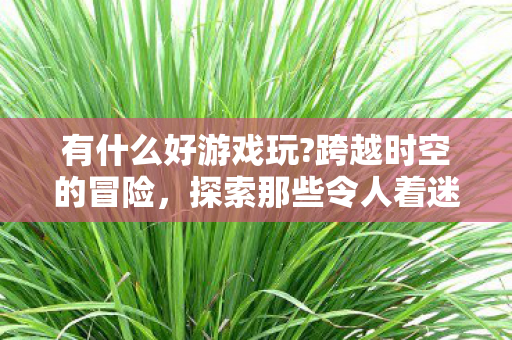 有什么好游戏玩?跨越时空的冒险,探索那些令人着迷的游戏世界 有什么好游戏玩?跨越时空的冒险,探索那些令人着迷的游戏世界