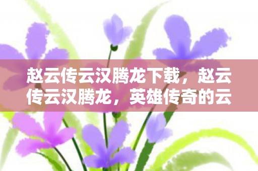 赵云传云汉腾龙下载,赵云传云汉腾龙,英雄传奇的云端再现 赵云传云汉腾龙下载,赵云传云汉腾龙,英雄传奇的云端再现