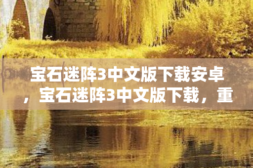 宝石迷阵3中文版下载安卓，宝石迷阵3中文版下载，重温经典，畅享无限乐趣