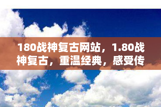 180战神复古网站，1.80战神复古，重温经典，感受传奇的魅力