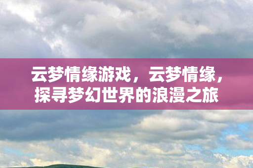 云梦情缘游戏，云梦情缘，探寻梦幻世界的浪漫之旅