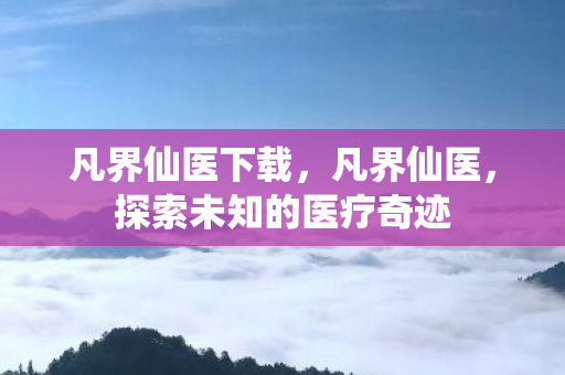 凡界仙医下载，凡界仙医，探索未知的医疗奇迹