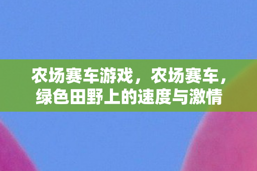 农场赛车游戏,农场赛车,绿色田野上的速度与激情 农场赛车游戏,农场赛车,绿色田野上的速度与激情