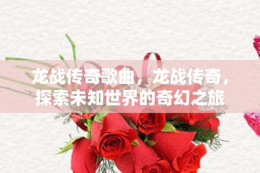 龙战传奇歌曲,龙战传奇,探索未知世界的奇幻之旅 龙战传奇歌曲,龙战传奇,探索未知世界的奇幻之旅