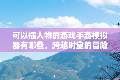 可以插人物的游戏手游模拟器有哪些，跨越时空的冒险，探索可插人物手游模拟器的无限可能