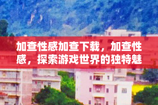 加查性感加查下载，加查性感，探索游戏世界的独特魅力与无限可能