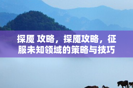 探魇 攻略,探魇攻略,征服未知领域的策略与技巧 探魇 攻略,探魇攻略,征服未知领域的策略与技巧
