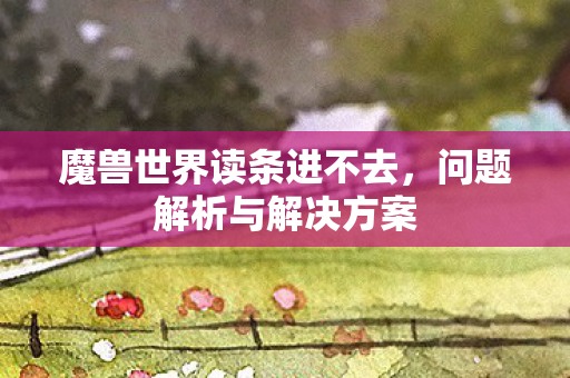 魔兽世界读条进不去，问题解析与解决方案