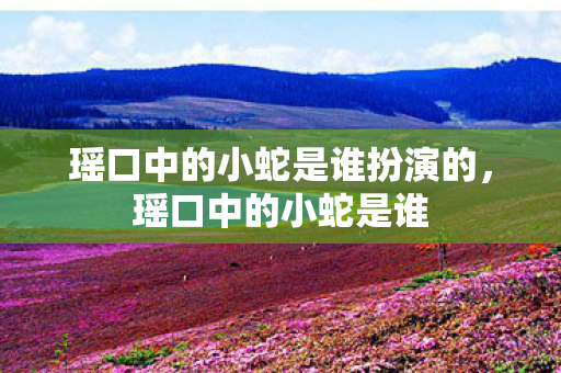 瑶口中的小蛇是谁扮演的，瑶口中的小蛇是谁