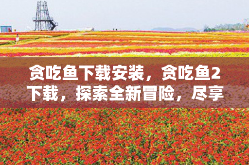 贪吃鱼下载安装，贪吃鱼2下载，探索全新冒险，尽享游戏乐趣