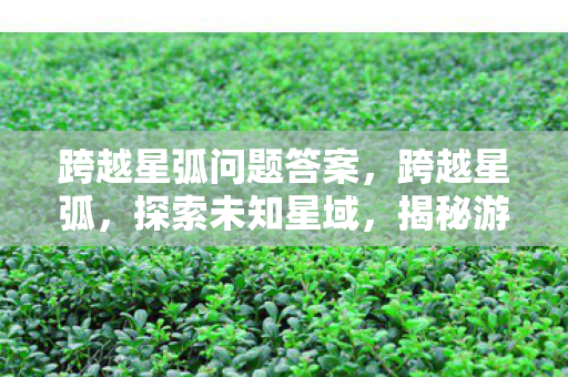 跨越星弧问题答案,跨越星弧,探索未知星域,揭秘游戏背后的故事 跨越星弧问题答案,跨越星弧,探索未知星域,揭秘游戏背后的故事