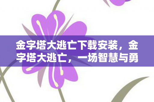 金字塔大逃亡下载安装，金字塔大逃亡，一场智慧与勇气的冒险之旅