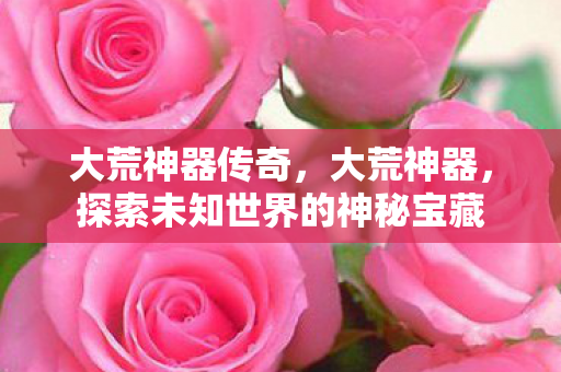 大荒神器传奇,大荒神器,探索未知世界的神秘宝藏 大荒神器传奇,大荒神器,探索未知世界的神秘宝藏