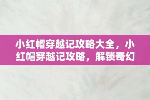 小红帽穿越记攻略大全，小红帽穿越记攻略，解锁奇幻旅程的秘钥
