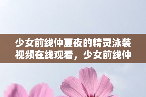 少女前线仲夏夜的精灵泳装视频在线观看，少女前线仲夏夜的精灵泳装，夏日清凉，战姬的浪漫邂逅