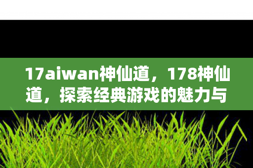 17aiwan神仙道，178神仙道，探索经典游戏的魅力与乐趣