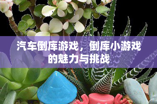 汽车倒库游戏，倒库小游戏的魅力与挑战