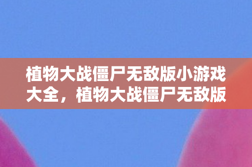 植物大战僵尸无敌版小游戏大全，植物大战僵尸无敌版小游戏，策略与乐趣的完美结合