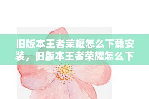 旧版本王者荣耀怎么下载安装，旧版本王者荣耀怎么下