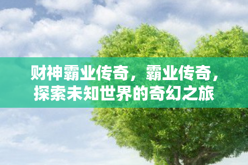 财神霸业传奇,霸业传奇,探索未知世界的奇幻之旅 财神霸业传奇,霸业传奇,探索未知世界的奇幻之旅