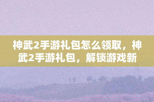 神武2手游礼包怎么领取，神武2手游礼包，解锁游戏新体验，助力玩家畅游三界