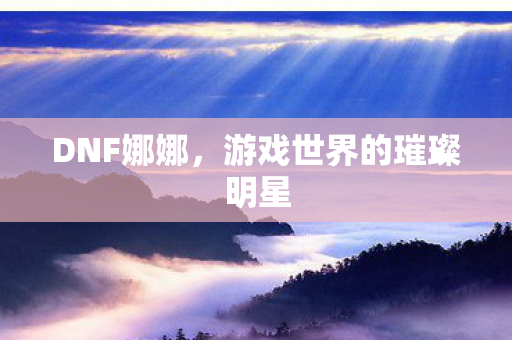 DNF娜娜，游戏世界的璀璨明星