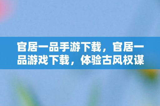 官居一品手游下载，官居一品游戏下载，体验古风权谋，开启仕途之旅