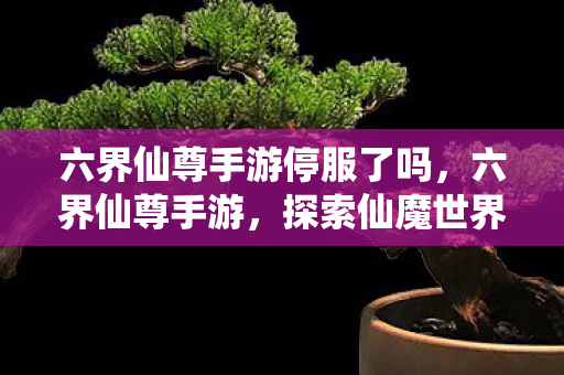 六界仙尊手游停服了吗,六界仙尊手游,探索仙魔世界的奇幻之旅 六界仙尊手游停服了吗,六界仙尊手游,探索仙魔世界的奇幻之旅