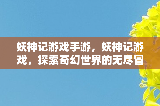 妖神记游戏手游,妖神记游戏,探索奇幻世界的无尽冒险 妖神记游戏手游,妖神记游戏,探索奇幻世界的无尽冒险