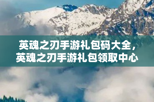 英魂之刃手游礼包码大全,英魂之刃手游礼包领取中心,解锁你的游戏之旅 英魂之刃手游礼包码大全,英魂之刃手游礼包领取中心,解锁你的游戏之旅