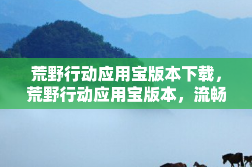 荒野行动应用宝版本下载，荒野行动应用宝版本，流畅体验与丰富福利的完美结合
