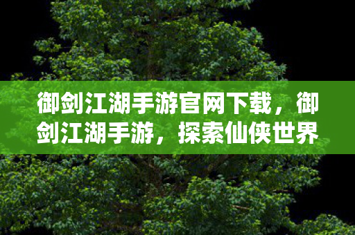 御剑江湖手游官网下载，御剑江湖手游，探索仙侠世界的奇妙之旅