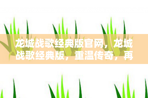 龙城战歌经典版官网，龙城战歌经典版，重温传奇，再燃激情