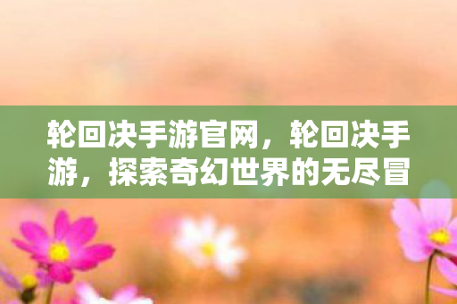 轮回决手游官网，轮回决手游，探索奇幻世界的无尽冒险