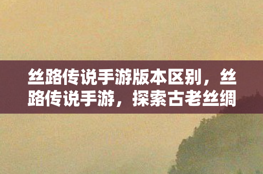 丝路传说手游版本区别，丝路传说手游，探索古老丝绸之路的奇幻之旅